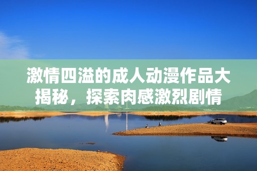 激情四溢的成人动漫作品大揭秘，探索肉感激烈剧情