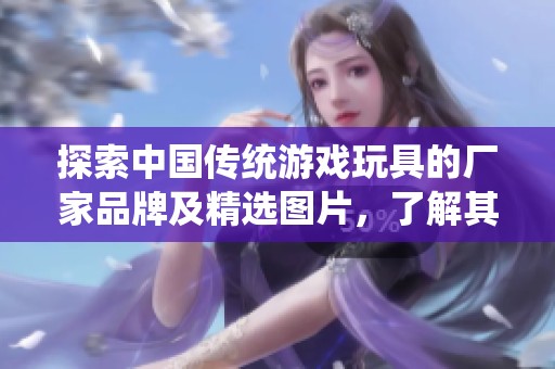 探索中国传统游戏玩具的厂家品牌及精选图片，了解其丰富的文化内涵与独特魅力