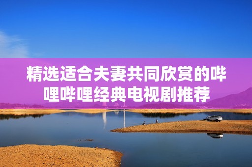 精选适合夫妻共同欣赏的哔哩哔哩经典电视剧推荐