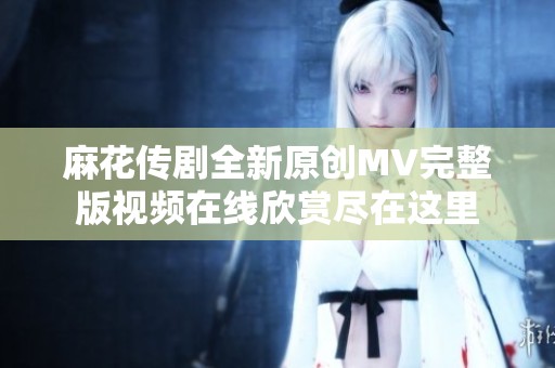 麻花传剧全新原创MV完整版视频在线欣赏尽在这里