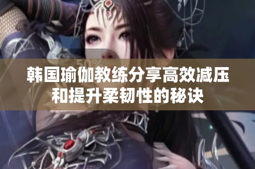 韩国瑜伽教练分享高效减压和提升柔韧性的秘诀
