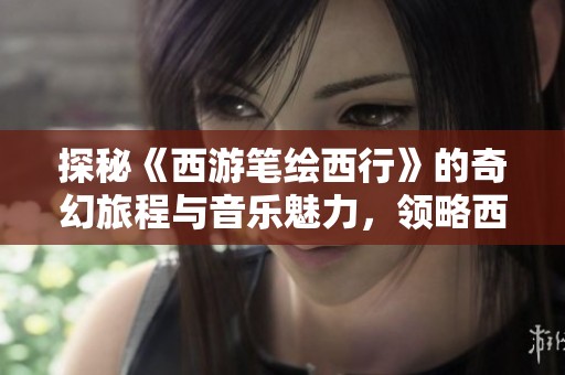 探秘《西游笔绘西行》的奇幻旅程与音乐魅力，领略西游文化的独特韵味