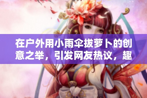 在户外用小雨伞拔萝卜的创意之举，引发网友热议，趣味十足不容错过