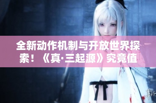 全新动作机制与开放世界探索！《真·三起源》究竟值得入手吗