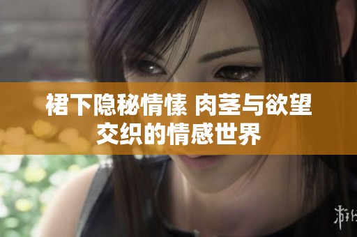 裙下隐秘情愫 肉茎与欲望交织的情感世界