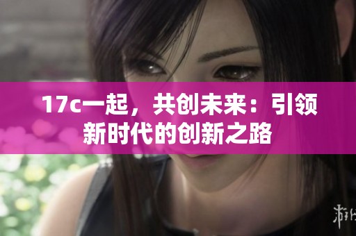 17c一起，共创未来：引领新时代的创新之路