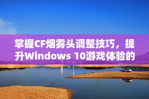 掌握CF烟雾头调整技巧，提升Windows 10游戏体验的双重秘技与攻略分享