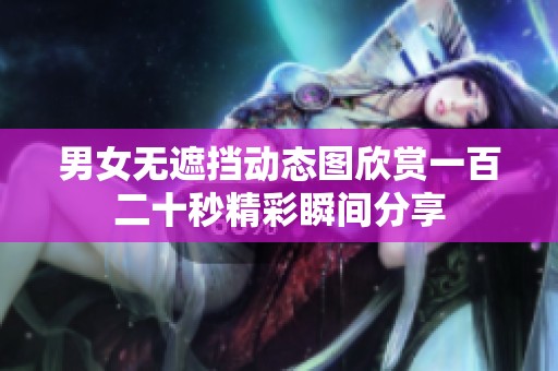 男女无遮挡动态图欣赏一百二十秒精彩瞬间分享
