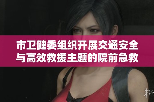 市卫健委组织开展交通安全与高效救援主题的院前急救培训班活动