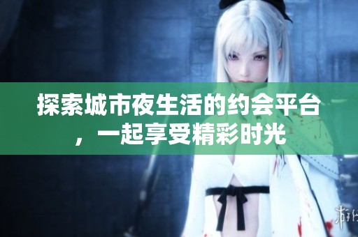 探索城市夜生活的约会平台，一起享受精彩时光