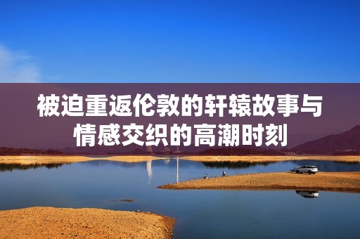 被迫重返伦敦的轩辕故事与情感交织的高潮时刻
