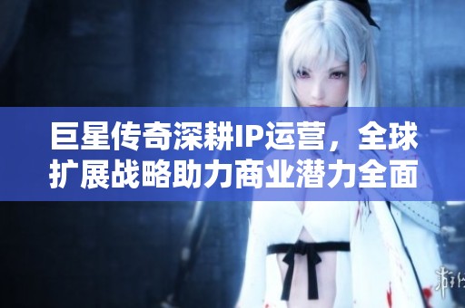 巨星传奇深耕IP运营，全球扩展战略助力商业潜力全面释放
