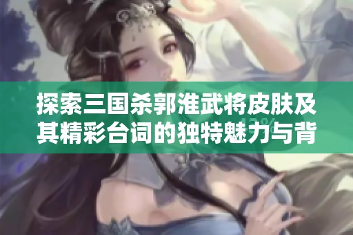 探索三国杀郭淮武将皮肤及其精彩台词的独特魅力与背景故事解析