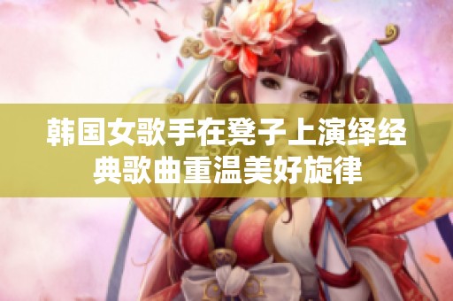 韩国女歌手在凳子上演绎经典歌曲重温美好旋律