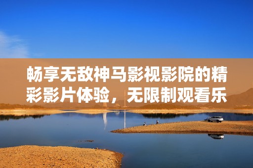 畅享无敌神马影视影院的精彩影片体验，无限制观看乐趣尽在其中