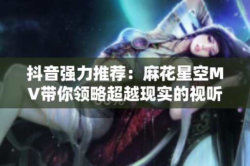 抖音强力推荐：麻花星空MV带你领略超越现实的视听震撼之旅