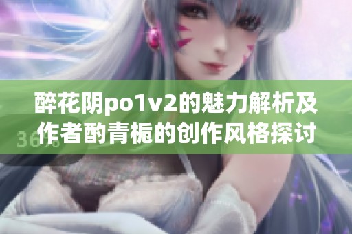 醉花阴po1v2的魅力解析及作者酌青栀的创作风格探讨