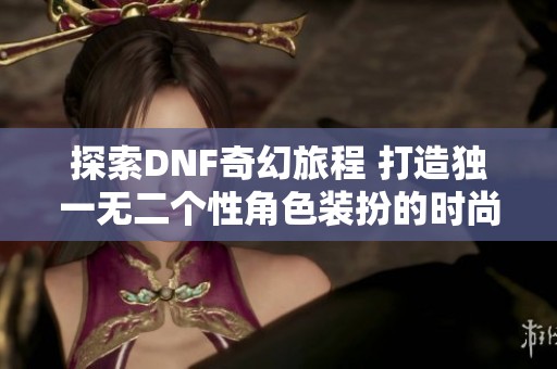 探索DNF奇幻旅程 打造独一无二个性角色装扮的时尚指南