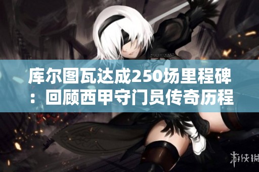 库尔图瓦达成250场里程碑：回顾西甲守门员传奇历程及对皇马未来的影响