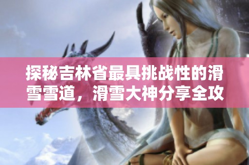 探秘吉林省最具挑战性的滑雪雪道，滑雪大神分享全攻略与技巧解析