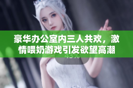 豪华办公室内三人共欢，激情喂奶游戏引发欲望高潮