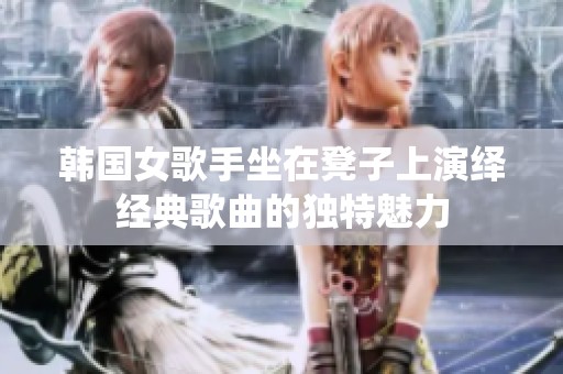 韩国女歌手坐在凳子上演绎经典歌曲的独特魅力
