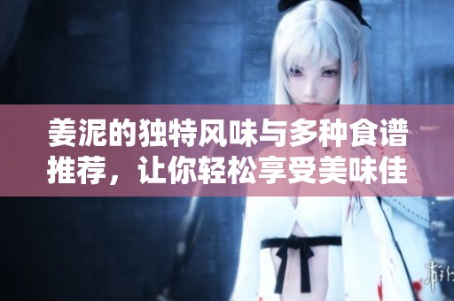 姜泥的独特风味与多种食谱推荐，让你轻松享受美味佳肴