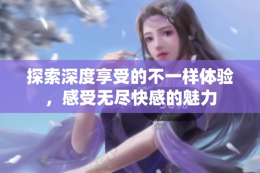 探索深度享受的不一样体验，感受无尽快感的魅力