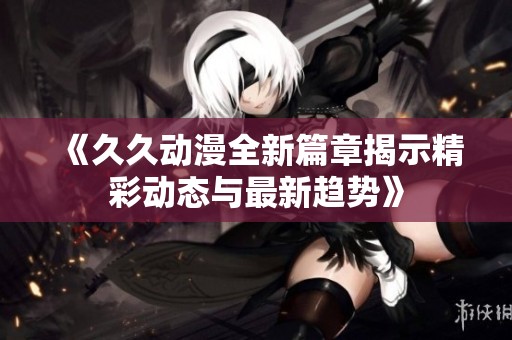 《久久动漫全新篇章揭示精彩动态与最新趋势》