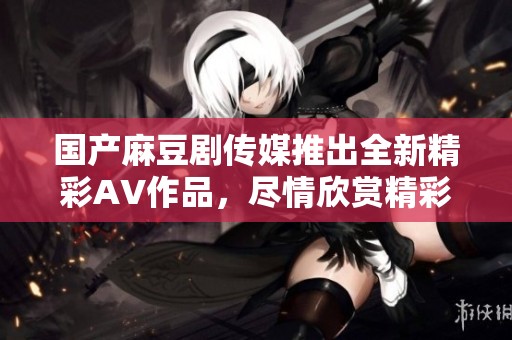 国产麻豆剧传媒推出全新精彩AV作品，尽情欣赏精彩内容