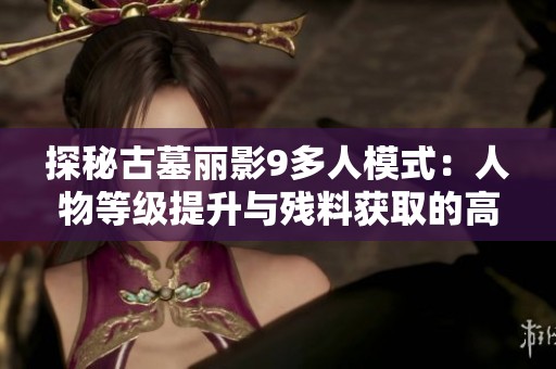 探秘古墓丽影9多人模式：人物等级提升与残料获取的高效攻略分析
