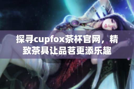 探寻cupfox茶杯官网，精致茶具让品茗更添乐趣