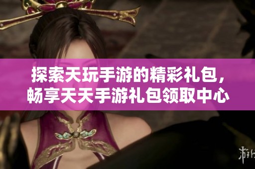 探索天玩手游的精彩礼包，畅享天天手游礼包领取中心的丰厚奖励与游戏乐趣