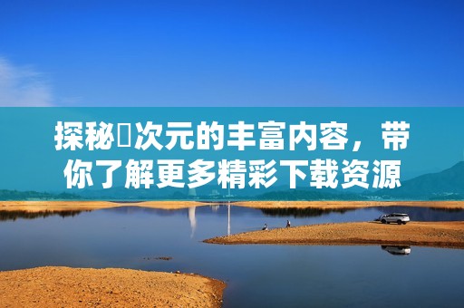 探秘囧次元的丰富内容，带你了解更多精彩下载资源