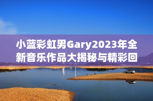 小蓝彩虹男Gary2023年全新音乐作品大揭秘与精彩回顾