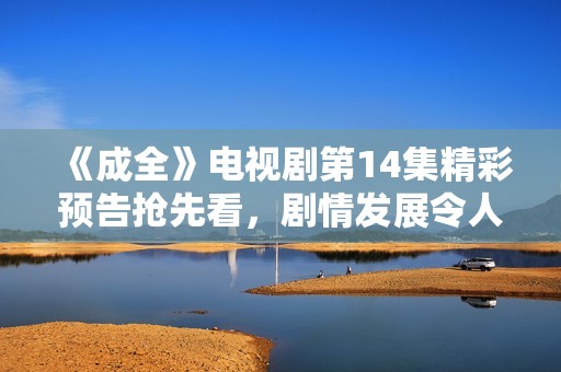 《成全》电视剧第14集精彩预告抢先看，剧情发展令人期待