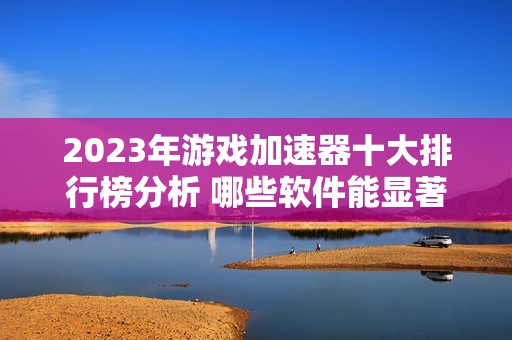 2023年游戏加速器十大排行榜分析 哪些软件能显著提升游戏体验