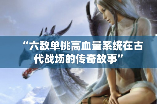 “六敌单挑高血量系统在古代战场的传奇故事”