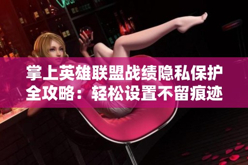 掌上英雄联盟战绩隐私保护全攻略：轻松设置不留痕迹的操作技巧分享