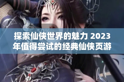 探索仙侠世界的魅力 2023年值得尝试的经典仙侠页游推荐