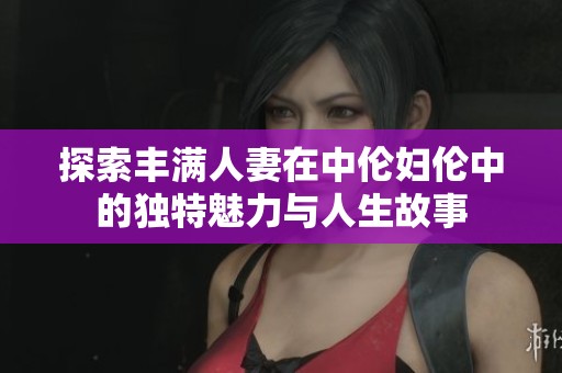 探索丰满人妻在中伦妇伦中的独特魅力与人生故事