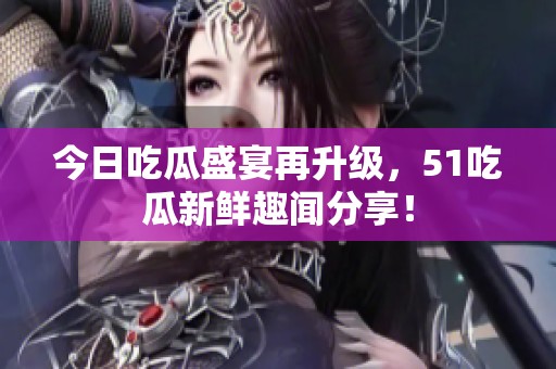 今日吃瓜盛宴再升级，51吃瓜新鲜趣闻分享！