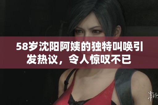 58岁沈阳阿姨的独特叫唤引发热议，令人惊叹不已