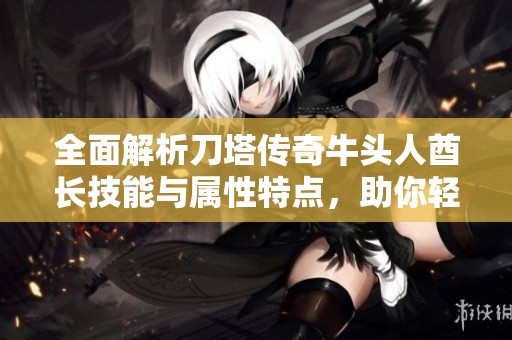 全面解析刀塔传奇牛头人酋长技能与属性特点，助你轻松掌握SBP手游攻略