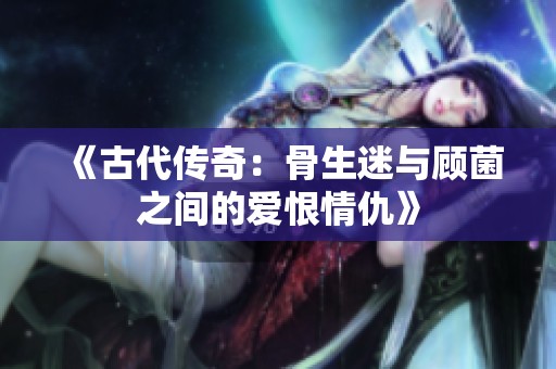 《古代传奇：骨生迷与顾菌之间的爱恨情仇》