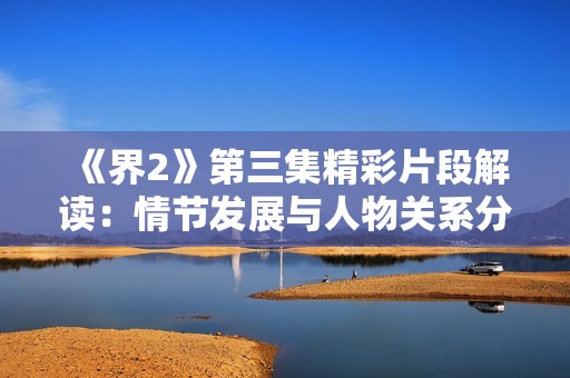 《界2》第三集精彩片段解读：情节发展与人物关系分析