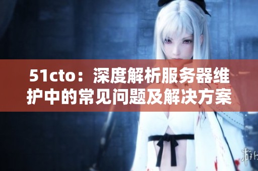 51cto：深度解析服务器维护中的常见问题及解决方案
