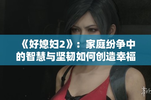 《好媳妇2》：家庭纷争中的智慧与坚韧如何创造幸福生活