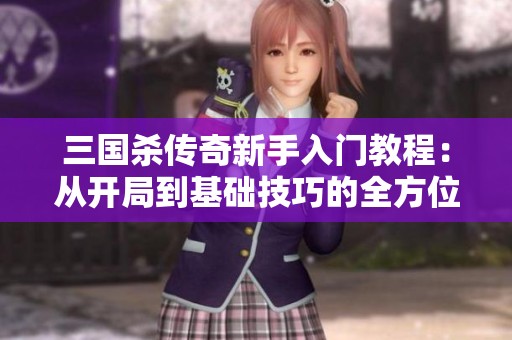 三国杀传奇新手入门教程：从开局到基础技巧的全方位解读与策略分享