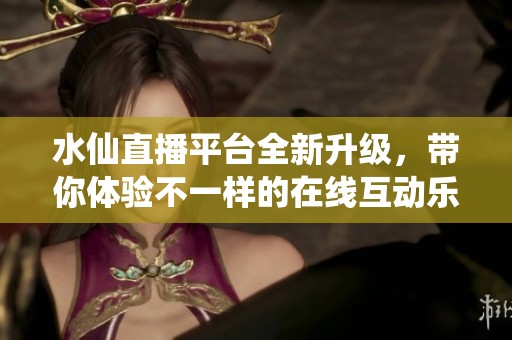 水仙直播平台全新升级，带你体验不一样的在线互动乐趣